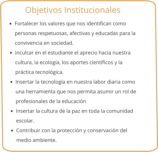 Objetivos Institucionales •	Fortalecer los valores que nos identifican como personas respetuosas, afectivas y educadas para la convivencia en sociedad. •	Inculcar en el estudiante el aprecio hacia nuestra cultura, la ecología, los aportes científicos y la práctica tecnológica. •	Insertar la tecnología en nuestra labor diaria como una herramienta que nos permita asumir un rol de profesionales de la educación •	Insertar la cultura de la paz en toda la comunidad escolar. •	Contribuir con la protección y conservación del medio ambiente.